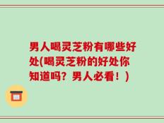 男人喝灵芝粉有哪些好处(喝灵芝粉的好处你知道吗？男人必看！)