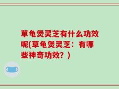 草龟煲灵芝有什么功效呢(草龟煲灵芝：有哪些神奇功效？)