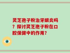 灵芝孢子粉治牙龈炎吗？探讨灵芝孢子粉在口腔保健中的作用？