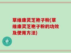 草维康灵芝袍子粉(草维康灵芝袍子粉的功效及使用方法)