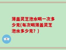 薄盖灵芝泡水喝一次多少克(每次喝薄盖灵芝泡水多少克？)
