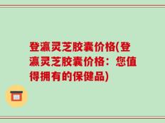 登瀛灵芝胶囊价格(登瀛灵芝胶囊价格：您值得拥有的保健品)