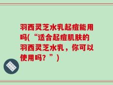羽西灵芝水乳起痘能用吗(“适合起痘肌肤的羽西灵芝水乳，你可以使用吗？”)