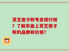 灵芝孢子粉专卖排行榜？了解市面上灵芝孢子粉的品牌和价格？