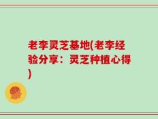 老李灵芝基地(老李经验分享：灵芝种植心得)