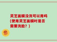 灵芝面膜没洗可以用吗(使用灵芝面膜时是否需要洗脸？)