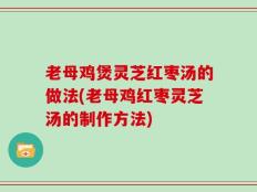 老母鸡煲灵芝红枣汤的做法(老母鸡红枣灵芝汤的制作方法)