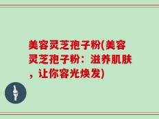 美容灵芝孢子粉(美容灵芝孢子粉：滋养肌肤，让你容光焕发)