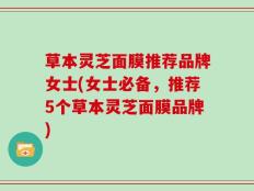 草本灵芝面膜推荐品牌女士(女士必备，推荐5个草本灵芝面膜品牌)