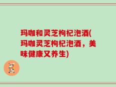 玛咖和灵芝枸杞泡酒(玛咖灵芝枸杞泡酒，美味健康又养生)
