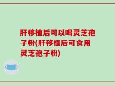 肝移植后可以喝灵芝孢子粉(肝移植后可食用灵芝孢子粉)