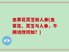 虫草花灵芝和人参(虫草花、灵芝与人参，不同功效何如？)