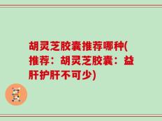 胡灵芝胶囊推荐哪种(推荐：胡灵芝胶囊：益肝护肝不可少)