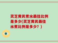 灵芝黄芪煮水最佳比例是多少(灵芝黄芪最佳水煮比例是多少？)