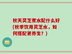 秋天灵芝煮水配什么好(秋季饮用灵芝水，如何搭配更养生？)