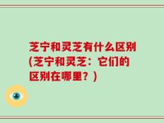 芝宁和灵芝有什么区别(芝宁和灵芝：它们的区别在哪里？)