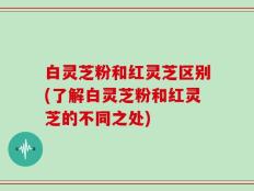 白灵芝粉和红灵芝区别(了解白灵芝粉和红灵芝的不同之处)