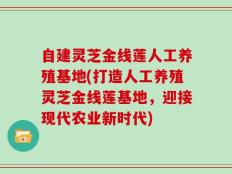 自建灵芝金线莲人工养殖基地(打造人工养殖灵芝金线莲基地，迎接现代农业新时代)