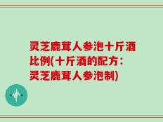 灵芝鹿茸人参泡十斤酒比例(十斤酒的配方：灵芝鹿茸人参泡制)