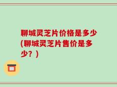 聊城灵芝片价格是多少(聊城灵芝片售价是多少？)