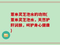 薏米灵芝泡水的功效(薏米灵芝泡水，天然护肝润肤，呵护身心健康)