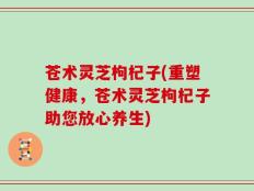 苍术灵芝枸杞子(重塑健康，苍术灵芝枸杞子助您放心养生)