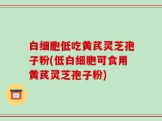 白细胞低吃黄芪灵芝孢子粉(低白细胞可食用黄芪灵芝孢子粉)