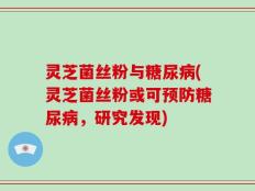 灵芝菌丝粉与糖尿病(灵芝菌丝粉或可预防糖尿病，研究发现)