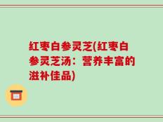 红枣白参灵芝(红枣白参灵芝汤：营养丰富的滋补佳品)