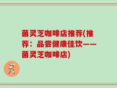 菌灵芝咖啡店推荐(推荐：品尝健康佳饮——菌灵芝咖啡店)