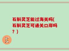 石斛灵芝能过海关吗(石斛灵芝可通关口岸吗？)