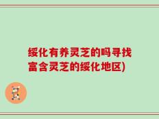 绥化有养灵芝的吗寻找富含灵芝的绥化地区)