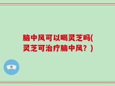 脑中风可以喝灵芝吗(灵芝可治疗脑中风？)