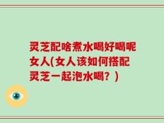 灵芝配啥煮水喝好喝呢女人(女人该如何搭配灵芝一起泡水喝？)