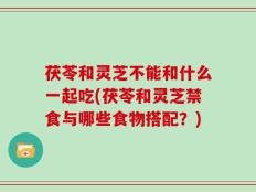 茯苓和灵芝不能和什么一起吃(茯苓和灵芝禁食与哪些食物搭配？)