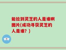能捡到灵芝的人是谁啊图片(成功寻获灵芝的人是谁？)