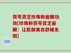 茯苓灵芝珍珠粉面膜功效(珍珠粉茯苓灵芝面膜：让肌肤美白舒缓无瑕)