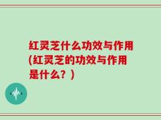 红灵芝什么功效与作用(红灵芝的功效与作用是什么？)