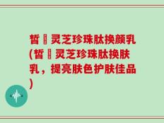 皙玥灵芝珍珠肽换颜乳(皙玥灵芝珍珠肽换肤乳，提亮肤色护肤佳品)