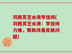 羽西灵芝水液李佳琦(羽西灵芝水液：李佳琦力推，帮助改善皮肤问题)