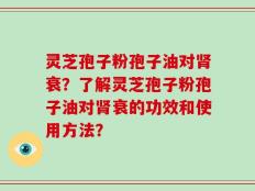 灵芝孢子粉孢子油对肾衰？了解灵芝孢子粉孢子油对肾衰的功效和使用方法？