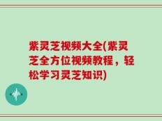 紫灵芝视频大全(紫灵芝全方位视频教程，轻松学习灵芝知识)