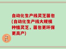 自动化生产线灵芝菌包(自动化生产线大规模种植灵芝，菌包更环保更高产)