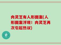 肉灵芝有人形图案(人形图案浮现！肉灵芝再次引起热议)