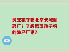 灵芝孢子粉北京长城制药厂？了解灵芝孢子粉的生产厂家？