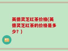 英德灵芝红茶价格(英德灵芝红茶的价格是多少？)
