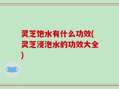灵芝饱水有什么功效(灵芝浸泡水的功效大全)