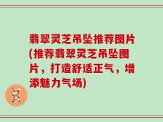 翡翠灵芝吊坠推荐图片(推荐翡翠灵芝吊坠图片，打造舒适正气，增添魅力气场)