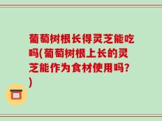 葡萄树根长得灵芝能吃吗(葡萄树根上长的灵芝能作为食材使用吗？)