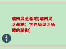 瑞凯灵芝基地(瑞凯灵芝基地：世界级灵芝品质的骄傲)